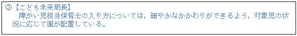 テキスト ボックス: B【こども未来局長】 障がい児担当保育士の入り方については,細やかなかかわりができるよう,対象児の状 況に応じて園が配置している。