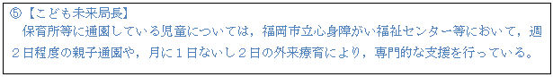 テキスト ボックス: D【こども未来局長】 保育所等に通園している児童については,福岡市立心身障がい福祉センター等において,週2日程度の親子通園や,月に1日ないし2日の外来療育により,専門的な支援を行っている。