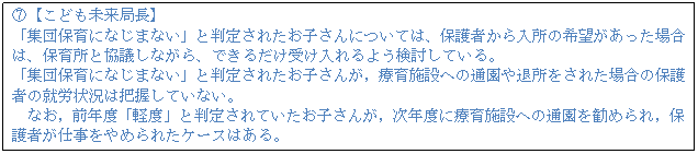 テキスト ボックス: F【こども未来局長】 「集団保育になじまない」と判定されたお子さんについては、保護者から入所の希望があった場合は、保育所と協議しながら、できるだけ受け入れるよう検討している。 「集団保育になじまない」と判定されたお子さんが,療育施設への通園や退所をされた場合の保護者の就労状況は把握していない。 なお,前年度「軽度」と判定されていたお子さんが,次年度に療育施設への通園を勧められ,保護者が仕事をやめられたケースはある。