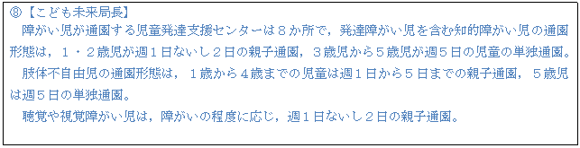 テキスト ボックス: G【こども未来局長】 障がい児が通園する児童発達支援センターは8か所で,発達障がい児を含む知的障がい児の通園形態は,1・2歳児が週1日ないし2日の親子通園,3歳児から5歳児が週5日の児童の単独通園。 肢体不自由児の通園形態は,1歳から4歳までの児童は週1日から5日までの親子通園,5歳児は週5日の単独通園。 聴覚や視覚障がい児は,障がいの程度に応じ,週1日ないし2日の親子通園。