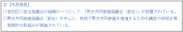テキスト ボックス: A【市民局長】 ○各校区に自治協議会の組織の一つとして、「男女共同参画協議会(部会)」が設置されている。 ○男女共同参画協議会(部会)を中心に、地域で男女共同参画を推進するための講座や研修会等、 実践的な取組みが実施されている。