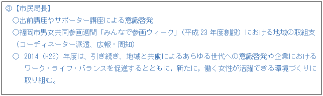 テキスト ボックス: B【市民局長】 ○出前講座やサポーター講座による意識啓発 ○福岡市男女共同参画週間「みんなで参画ウィーク」(平成23年度創設)における地域の取組支 (コーディネーター派遣、広報・周知) ○ 2014(H26)年度は、引き続き、地域と共働によるあらゆる世代への意識啓発や企業におけるワーク・ライフ・バランスを促進するとともに,新たに,働く女性が活躍できる環境づくりに取り組む。