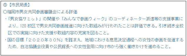テキスト ボックス: D【市民局長】 ○福岡市男女共同参画審議会による評価 ・「男女協サミット」の開催や「みんなで参画ウィーク」のコーディネーター派遣等の支援事業に より、120校区で男女共同参画推進に向けた取組みが行われたことは評価できる。引き続き全校 区での実施に向けた支援や取組内容の充実を図ること。 ・国の目標「2020年30%」を踏まえ、地域における意思決定過程への女性の参画を促進する ため、自治協議会役員や公民館長への女性登用に向け市から強く働きかけを進めること。