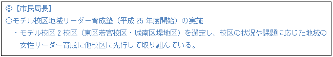 テキスト ボックス: E【市民局長】 ○モデル校区地域リーダー育成塾(平成25年度開始)の実施 ・モデル校区2校区(東区若宮校区・城南区堤地区)を選定し、校区の状況や課題に応じた地域の 女性リーダー育成に他校区に先行して取り組んでいる。