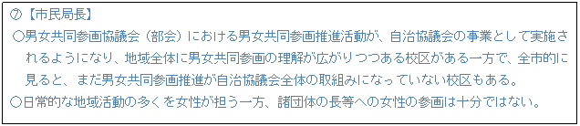 テキスト ボックス: F【市民局長】 ○男女共同参画協議会(部会)における男女共同参画推進活動が、自治協議会の事業として実施さ れるようになり、地域全体に男女共同参画の理解が広がりつつある校区がある一方で、全市的に 見ると、まだ男女共同参画推進が自治協議会全体の取組みになっていない校区もある。 ○日常的な地域活動の多くを女性が担う一方、諸団体の長等への女性の参画は十分ではない。