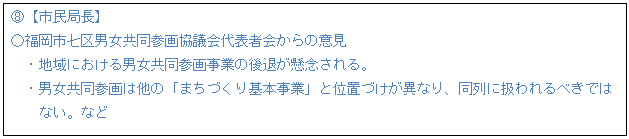 テキスト ボックス: G【市民局長】 ○福岡市七区男女共同参画協議会代表者会からの意見 ・地域における男女共同参画事業の後退が懸念される。 ・男女共同参画は他の「まちづくり基本事業」と位置づけが異なり、同列に扱われるべきでは ない。など