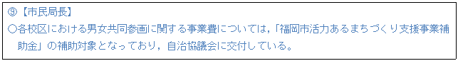 テキスト ボックス: H【市民局長】 ○各校区における男女共同参画に関する事業費については,「福岡市活力あるまちづくり支援事業補助金」の補助対象となっており,自治協議会に交付している。