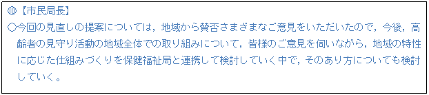 テキスト ボックス: I【市民局長】 ○今回の見直しの提案については,地域から賛否さまざまなご意見をいただいたので,今後,高 齢者の見守り活動の地域全体での取り組みについて,皆様のご意見を伺いながら,地域の特性 に応じた仕組みづくりを保健福祉局と連携して検討していく中で,そのあり方についても検討 していく。