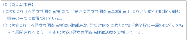 テキスト ボックス: J【貞刈副市長】 ○地域における男女共同参画推進は、「第2次男女共同参画基本計画」において重点的に取り組む 施策の一つに位置づけている。 ○ 地域における男女共同参画推進の取組みが、防災対応を含めた地域活動全般に一層の広がりを持 って展開されるよう、今後も地域の男女共同参画推進活動を支援していく。