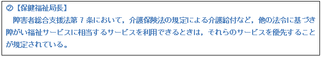 テキスト ボックス: A【保健福祉局長】 障害者総合支援法第7条において,介護保険法の規定による介護給付など,他の法令に基づき障がい福祉サービスに相当するサービスを利用できるときは,それらのサービスを優先することが規定されている。