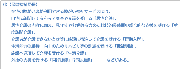 テキスト ボックス: @【保健福祉局長】 在宅の障がい者が利用できる障がい福祉サービスには, 自宅に訪問してもらって家事や介護を受ける「居宅介護」, 居宅介護の内容に加え,見守りや移動等も含めた比較的長時間の総合的な支援を受ける「重度訪問介護」, 介護者が介護できないとき等に施設に宿泊して介護を受ける「短期入所」, 生活能力の維持・向上のためリハビリ等の訓練を受ける「機能訓練」, 施設へ通所して介護を受ける「生活介護」, 外出の支援を受ける「同行援護」「行動援護」 などがある。