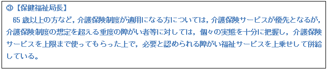 テキスト ボックス: B【保健福祉局長】 65歳以上の方など,介護保険制度が適用になる方については,介護保険サービスが優先となるが, 介護保険制度の想定を超える重度の障がい者等に対しては,個々の実態を十分に把握し,介護保険サービスを上限まで使ってもらった上で,必要と認められる障がい福祉サービスを上乗せして併給している。