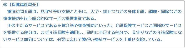 テキスト ボックス: E【保健福祉局長】 重度訪問介護は,見守り等の支援とともに,入浴・排せつなどの身体介護,調理・掃除などの家事援助を行う総合的なサービス提供事業である。 その主たるサービスである身体介護や家事援助といった,介護保険サービスと同様のサービスを提供する部分は,まず介護保険を適用し,量的に不足する部分や,見守りなどの介護保険にないサービス部分については,必要に応じて障がい福祉サービスを上乗せ支給している。