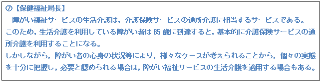 テキスト ボックス: F【保健福祉局長】 障がい福祉サービスの生活介護は,介護保険サービスの通所介護に相当するサービスである。 このため,生活介護を利用している障がい者は65歳に到達すると,基本的に介護保険サービスの通所介護を利用することになる。 しかしながら,障がい者の心身の状況等により,様々なケースが考えられることから,個々の実態を十分に把握し,必要と認められる場合は,障がい福祉サービスの生活介護を適用する場合もある。