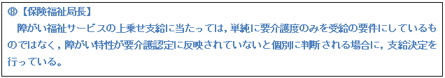 テキスト ボックス: G【保険福祉局長】 障がい福祉サービスの上乗せ支給に当たっては,単純に要介護度のみを受給の要件にしているものではなく,障がい特性が要介護認定に反映されていないと個別に判断される場合に,支給決定を行っている。