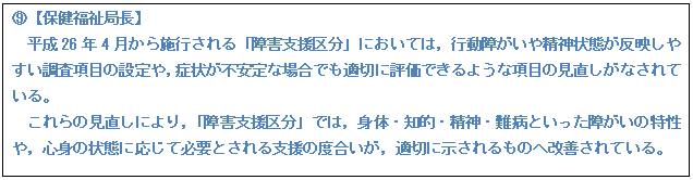 テキスト ボックス: H【保健福祉局長】 平成26年4月から施行される「障害支援区分」においては,行動障がいや精神状態が反映しやすい調査項目の設定や,症状が不安定な場合でも適切に評価できるような項目の見直しがなされている。 これらの見直しにより,「障害支援区分」では,身体・知的・精神・難病といった障がいの特性や,心身の状態に応じて必要とされる支援の度合いが,適切に示されるものへ改善されている。