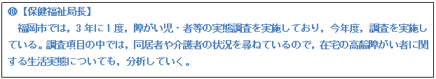 テキスト ボックス: I【保健福祉局長】 福岡市では,3年に1度,障がい児・者等の実態調査を実施しており,今年度,調査を実施している。調査項目の中では,同居者や介護者の状況を尋ねているので,在宅の高齢障がい者に関する生活実態についても,分析していく。
