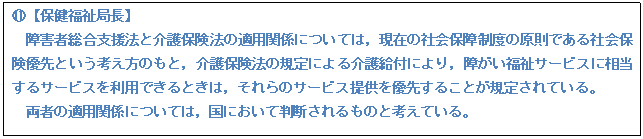 テキスト ボックス: J【保健福祉局長】 障害者総合支援法と介護保険法の適用関係については,現在の社会保障制度の原則である社会保険優先という考え方のもと,介護保険法の規定による介護給付により,障がい福祉サービスに相当するサービスを利用できるときは,それらのサービス提供を優先することが規定されている。 両者の適用関係については,国において判断されるものと考えている。